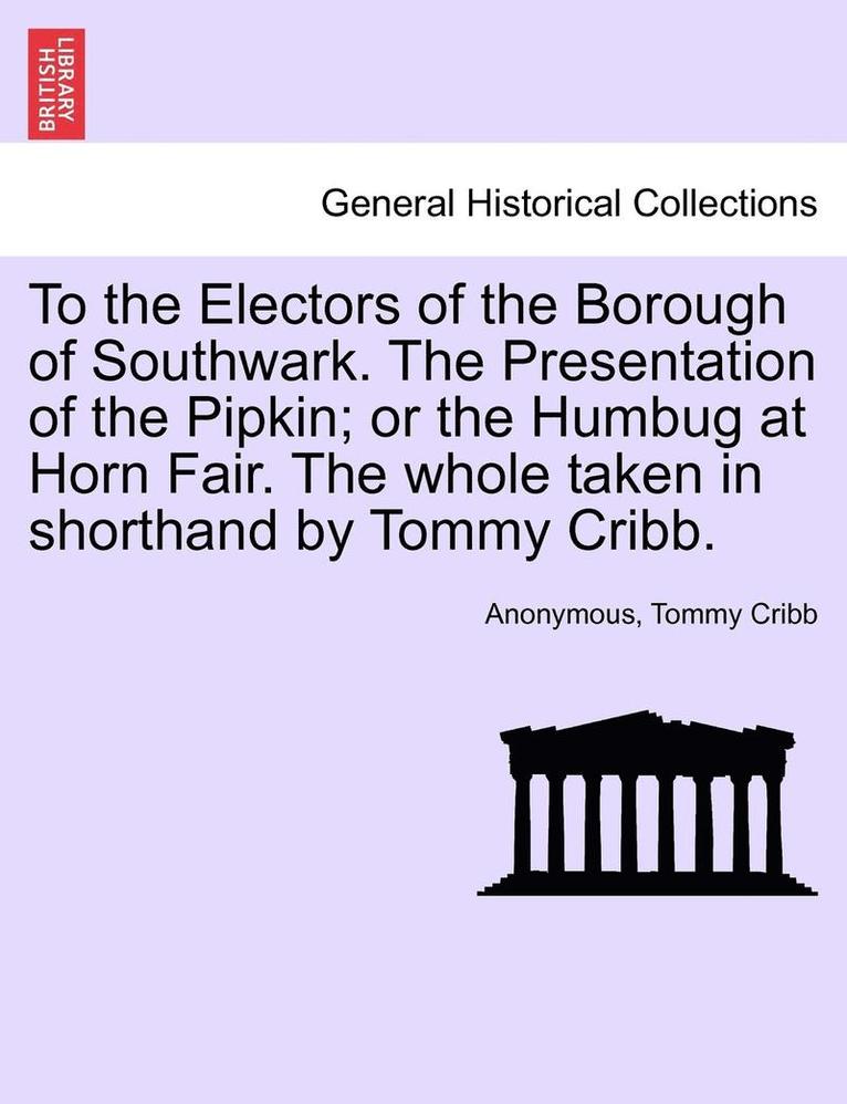 To the Electors of the Borough of Southwark. the Presentation of the Pipkin; Or the Humbug at Horn Fair. the Whole Taken in Shorthand by Tommy Cribb. 1