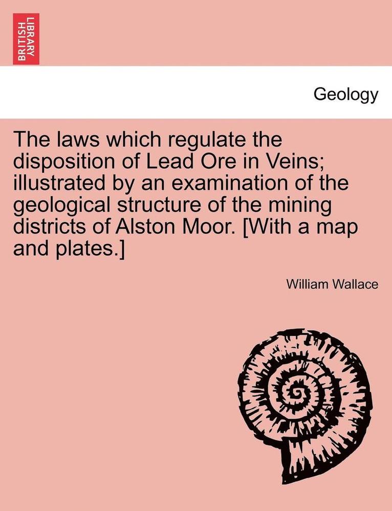 The Laws Which Regulate the Disposition of Lead Ore in Veins; Illustrated by an Examination of the Geological Structure of the Mining Districts of Alston Moor. [With a Map and Plates.] 1