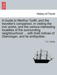 bokomslag A Guide to Merthyr-Tydfil, and the Traveller's Companion, in Visiting the Iron Works, and the Various Interesting Localities of the Surrounding Neighbourhood ... with Brief Notices of Glamorgan, and