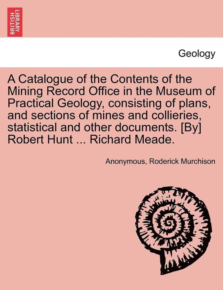 A Catalogue of the Contents of the Mining Record Office in the Museum of Practical Geology, Consisting of Plans, and Sections of Mines and Collieries, Statistical and Other Documents. [By] Robert 1