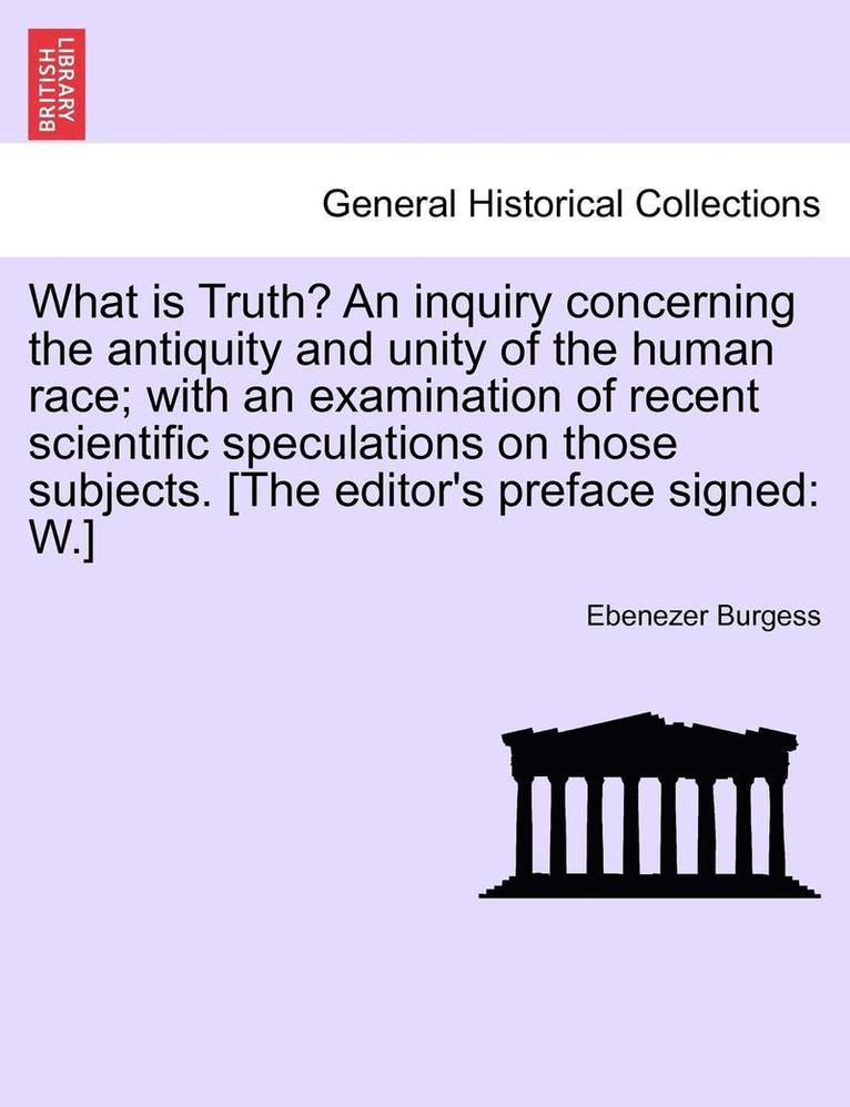 What Is Truth? an Inquiry Concerning the Antiquity and Unity of the Human Race; With an Examination of Recent Scientific Speculations on Those Subjects. [The Editor's Preface Signed 1