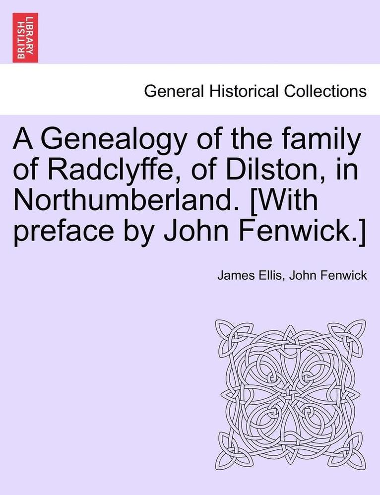 A Genealogy of the Family of Radclyffe, of Dilston, in Northumberland. [With Preface by John Fenwick.] 1
