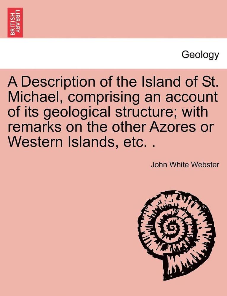 Description of the Island of St. Michael, Comprising an Account of Its Geological Structure; With Remarks on the Other Azores or Western Islands, Etc. .