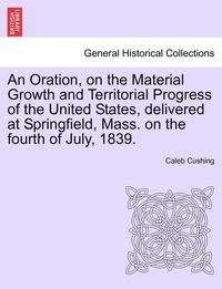 bokomslag An Oration, on the Material Growth and Territorial Progress of the United States, Delivered at Springfield, Mass. on the Fourth of July, 1839.