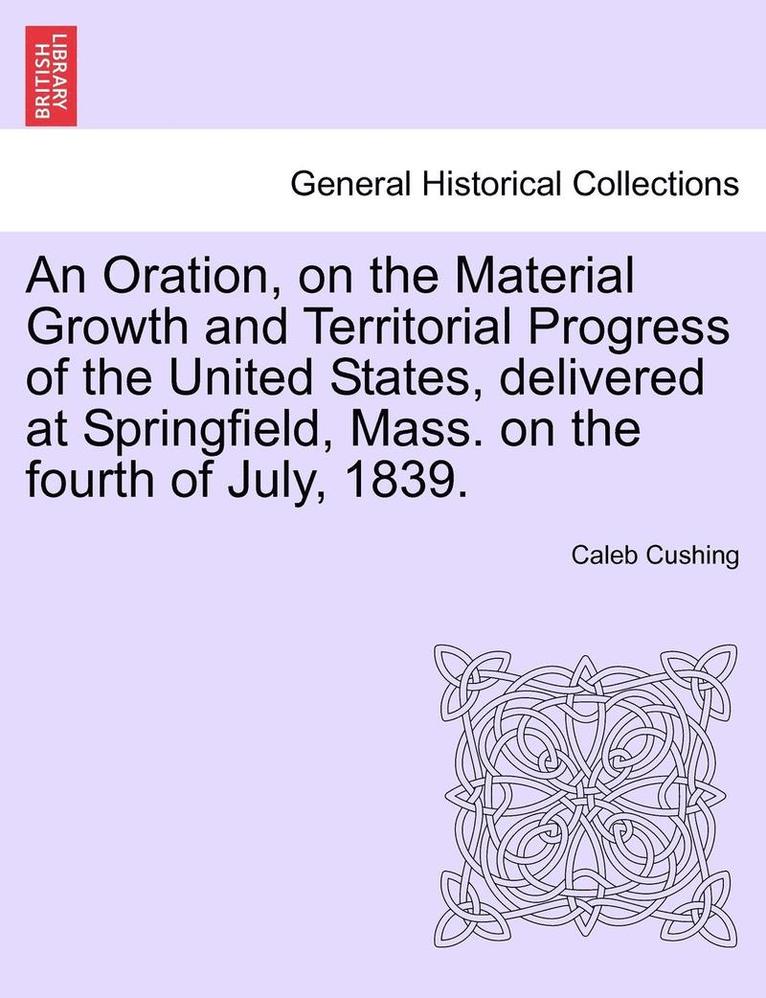 Caleb Cushing - Oration, on the Material Growth and Territorial Progress of the United States, Delivered at Springfield, Mass. on the Fourth of July, 1839., Häftad