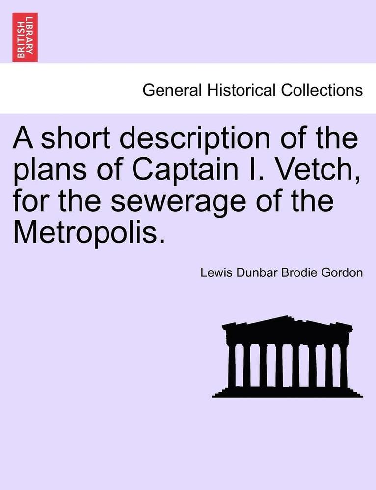 A Short Description of the Plans of Captain I. Vetch, for the Sewerage of the Metropolis. 1