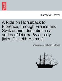 bokomslag A Ride on Horseback to Florence, through France and Switzerland; described in a series of letters. By a Lady [Mrs. Dalkeith Holmes].