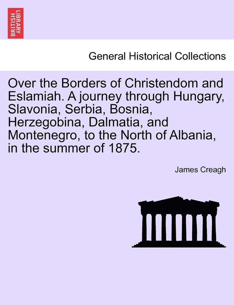 Over the Borders of Christendom and Eslamiah. a Journey Through Hungary, Slavonia, Serbia, Bosnia, Herzegobina, Dalmatia, and Montenegro, to the North of Albania, in the Summer of 1875. 1