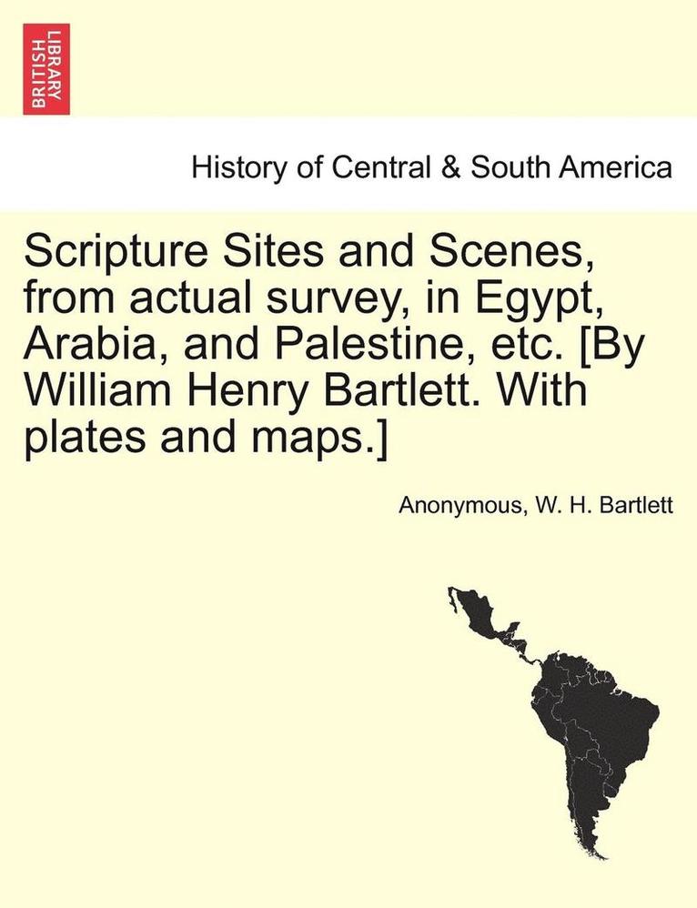 Scripture Sites and Scenes, from Actual Survey, in Egypt, Arabia, and Palestine, Etc. [By William Henry Bartlett. with Plates and Maps.] 1