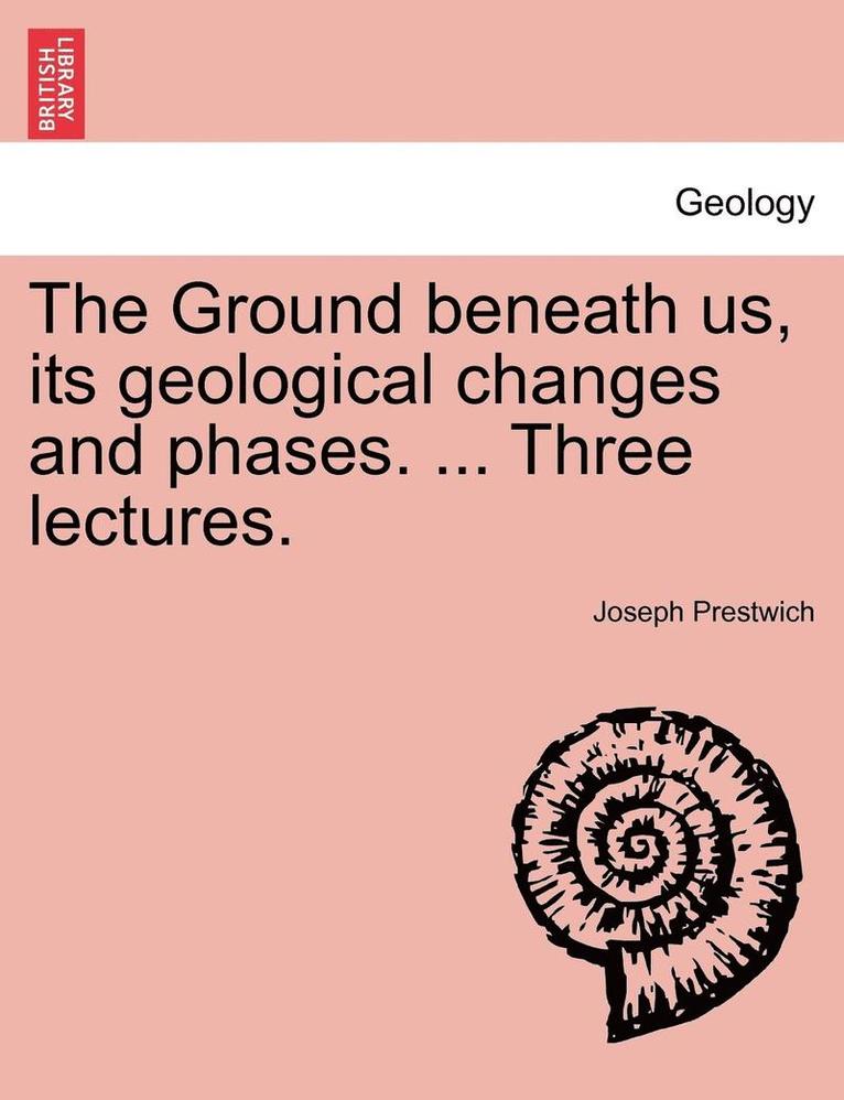 The Ground Beneath Us, Its Geological Changes and Phases. ... Three Lectures.