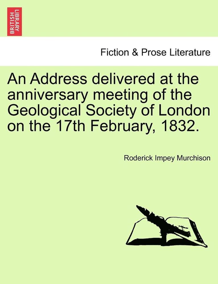 An Address Delivered at the Anniversary Meeting of the Geological Society of London on the 17th February, 1832. 1