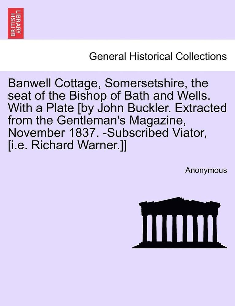 Banwell Cottage, Somersetshire, the Seat of the Bishop of Bath and Wells. with a Plate [By John Buckler. Extracted from the Gentleman's Magazine, November 1837. -Subscribed Viator, [I.E. Richard 1