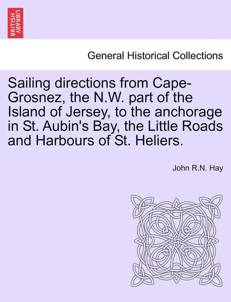 Sailing Directions from Cape-Grosnez, the N.W. Part of the Island of Jersey, to the Anchorage in St. Aubin's Bay, the Little Roads and Harbours of St. Heliers. 1