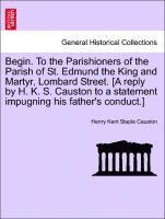 bokomslag Begin. to the Parishioners of the Parish of St. Edmund the King and Martyr, Lombard Street. [a Reply by H. K. S. Causton to a Statement Impugning His Father's Conduct.]