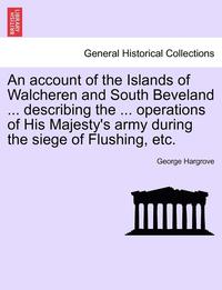 bokomslag An Account of the Islands of Walcheren and South Beveland ... Describing the ... Operations of His Majesty's Army During the Siege of Flushing, Etc.