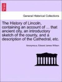 Anonymous, Edward James Willson - The History of Lincoln, Containing an Account of ... That Ancient City, an Introductory Sketch of the County, and a Description of the Cathedral, Etc., Häftad