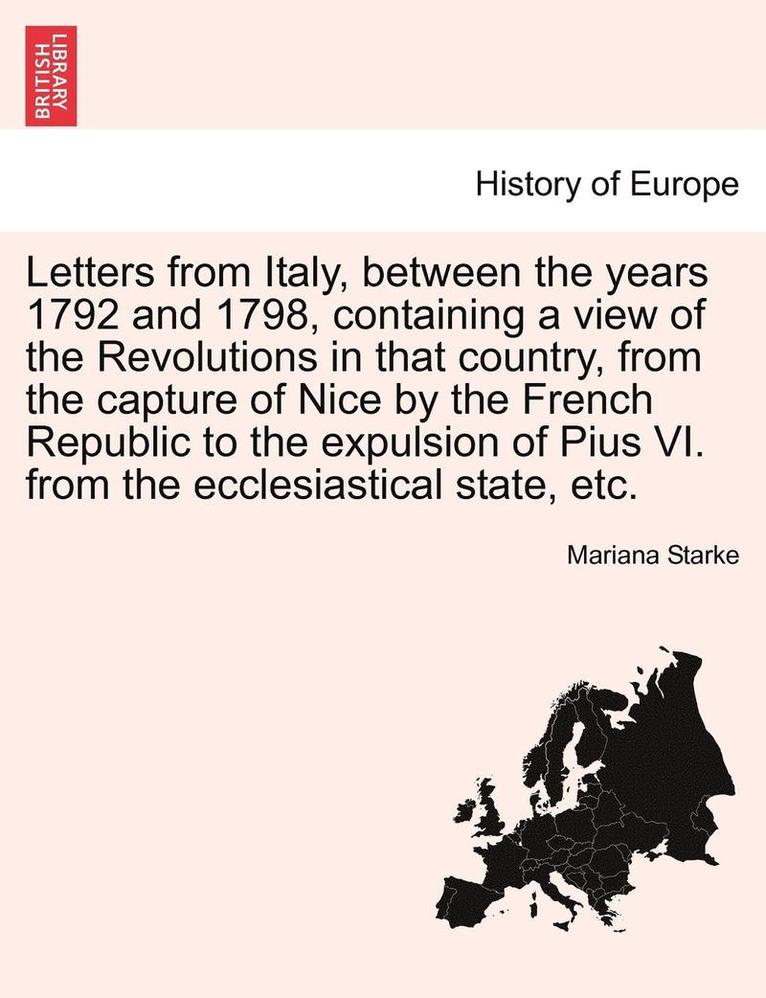 Letters from Italy, Between the Years 1792 and 1798, Containing a View of the Revolutions in That Country, from the Capture of Nice by the French Republic to the Expulsion of Pius VI. from the 1