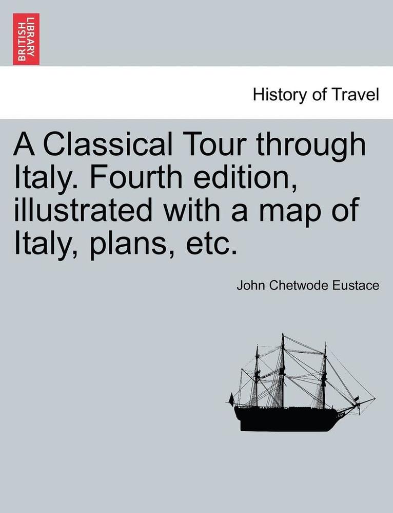 A Classical Tour Through Italy. Fourth Edition, Illustrated with a Map of Italy, Plans, Etc. 1