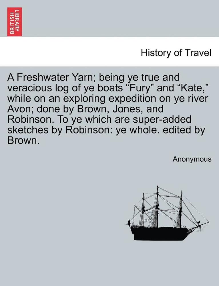 A Freshwater Yarn; Being Ye True and Veracious Log of Ye Boats 'Fury' and 'Kate,' While on an Exploring Expedition on Ye River Avon; Done by Brown, Jones, and Robinson. to Ye Which Are Super-Added 1