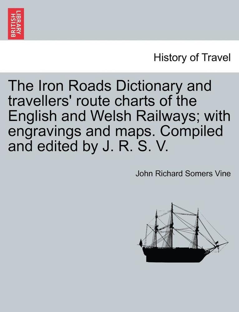 The Iron Roads Dictionary and Travellers' Route Charts of the English and Welsh Railways; With Engravings and Maps. Compiled and Edited by J. R. S. V. 1