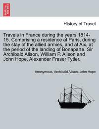 bokomslag Travels in France During the Years 1814-15. Comprising a Residence at Paris, During the Stay of the Allied Armies, and at AIX, at the Period of the Landing of Bonaparte. Sir Archibald Alison, William
