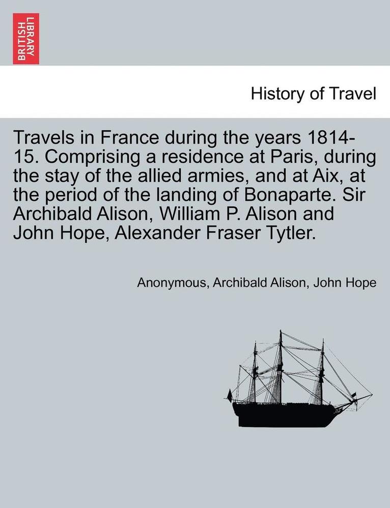 Travels in France During the Years 1814-15. Comprising a Residence at Paris, During the Stay of the Allied Armies, and at AIX, at the Period of the Landing of Bonaparte. Sir Archibald Alison, William 1