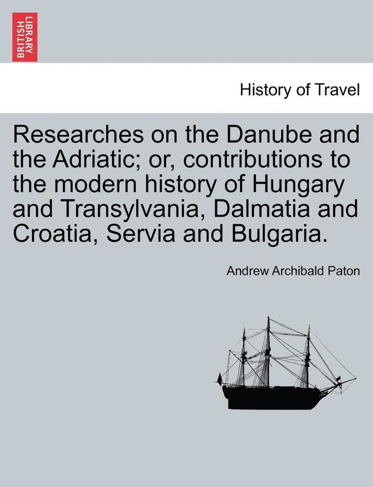 Researches on the Danube and the Adriatic; Or, Contributions to the Modern History of Hungary and Transylvania, Dalmatia and Croatia, Servia and Bulgaria.Vol.II