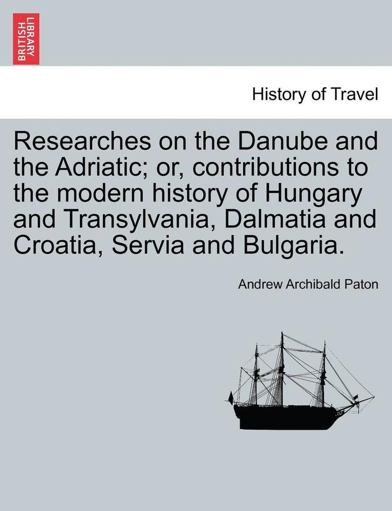 Researches on the Danube and the Adriatic; Or, Contributions to the Modern History of Hungary and Transylvania, Dalmatia and Croatia, Servia and Bulgaria.Vol.II 1