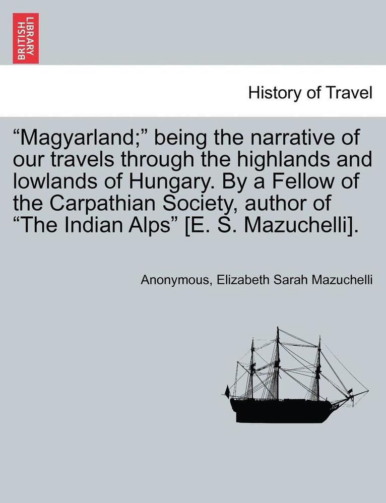 Magyarland; Being the Narrative of Our Travels Through the Highlands and Lowlands of Hungary. by a Fellow of the Carpathian Society, Author of the Indian Alps [E. S. Mazuchelli]. Vol. II 1