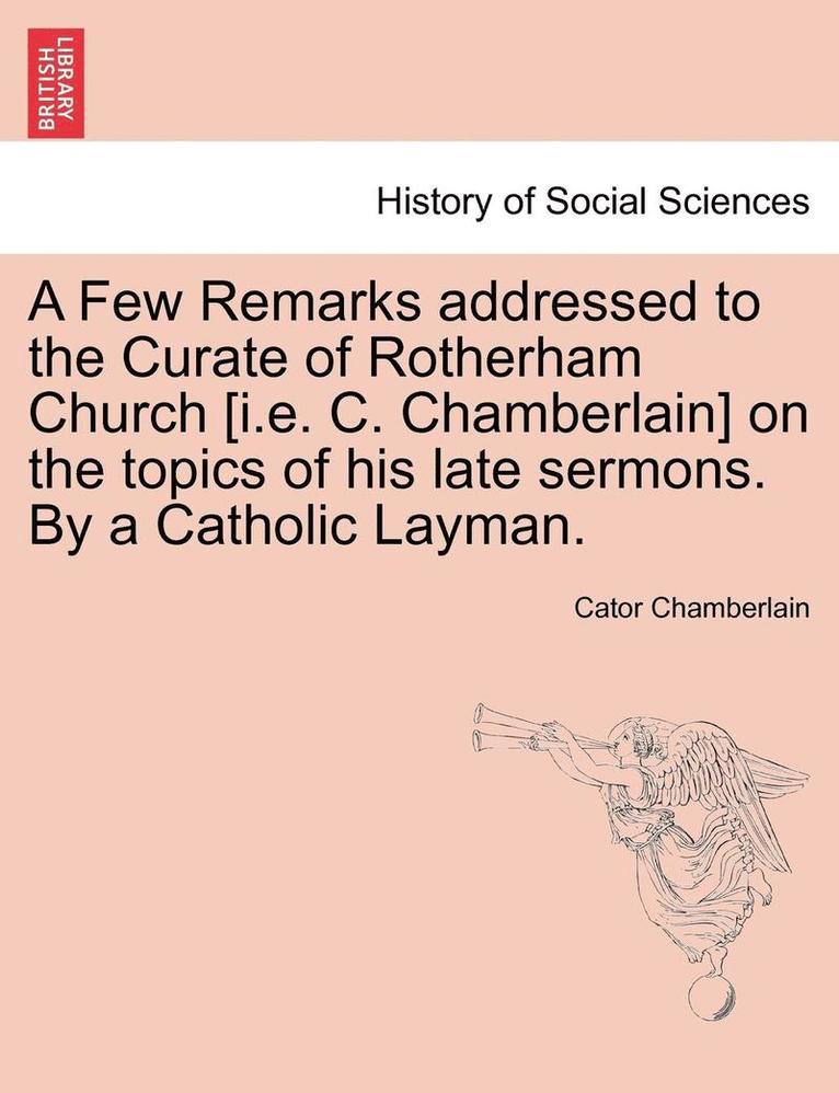 A Few Remarks Addressed to the Curate of Rotherham Church [i.E. C. Chamberlain] on the Topics of His Late Sermons. by a Catholic Layman. 1