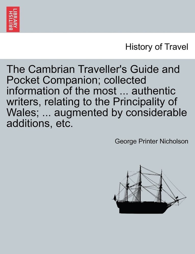 The Cambrian Traveller's Guide and Pocket Companion; collected information of the most ... authentic writers, relating to the Principality of Wales; ... augmented by considerable additions, etc. 1