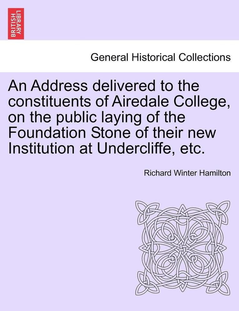 Address Delivered to the Constituents of Airedale College, on the Public Laying of the Foundation Stone of Their New Institution at Undercliffe, Etc.