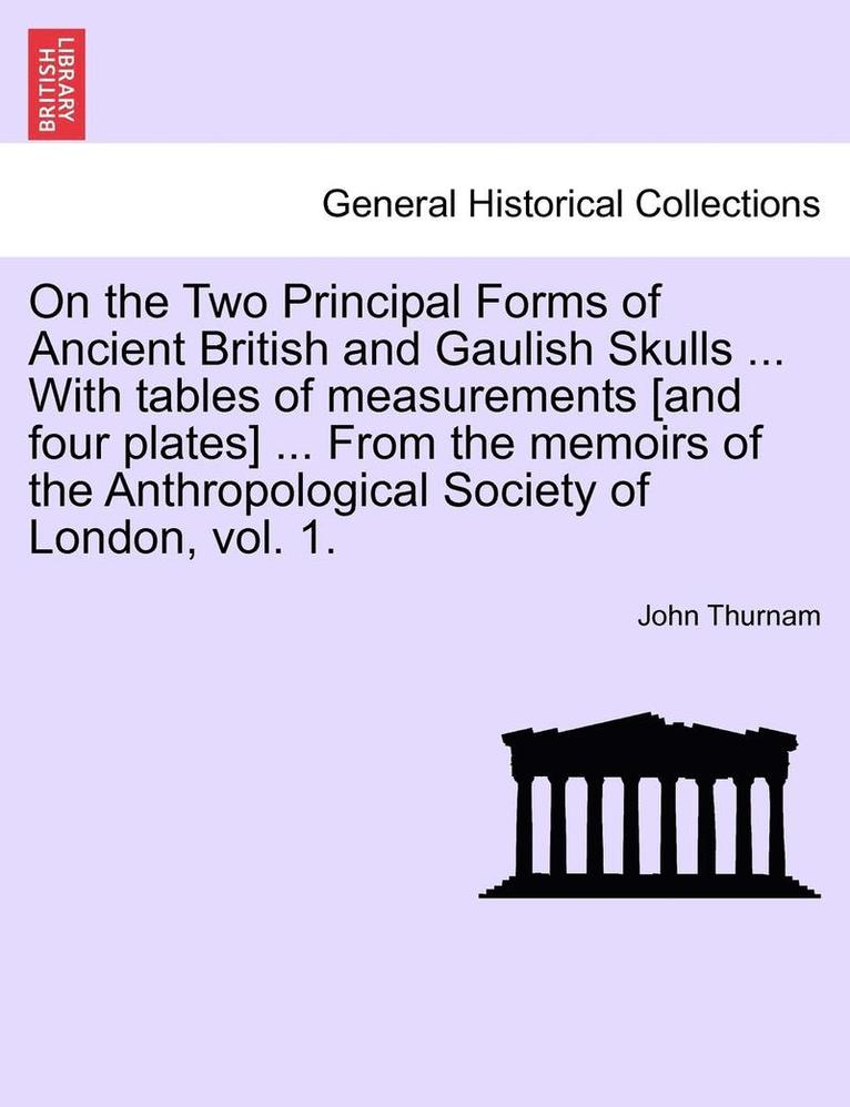 On the Two Principal Forms of Ancient British and Gaulish Skulls ... with Tables of Measurements [And Four Plates] ... from the Memoirs of the Anthropological Society of London, Vol. 1. 1