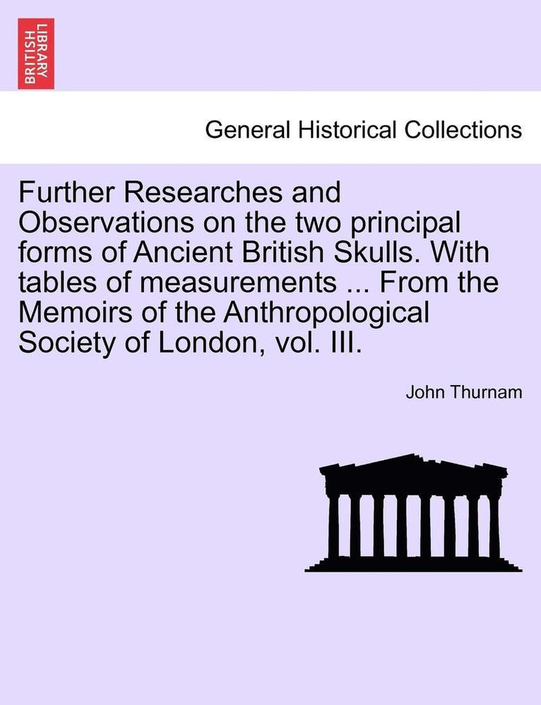 Further Researches and Observations on the Two Principal Forms of Ancient British Skulls. with Tables of Measurements ... from the Memoirs of the Anthropological Society of London, Vol. III. 1