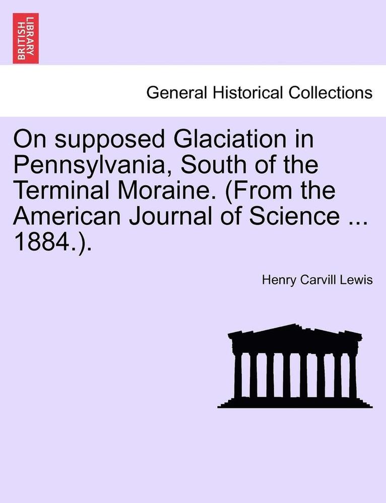 On Supposed Glaciation in Pennsylvania, South of the Terminal Moraine. (from the American Journal of Science ... 1884.). 1