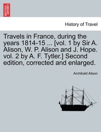 bokomslag Travels in France, during the years 1814-15 ... [vol. 1 by Sir A. Alison, W. P. Alison and J. Hope. vol. 2 by A. F. Tytler.] Second edition, corrected and enlarged.