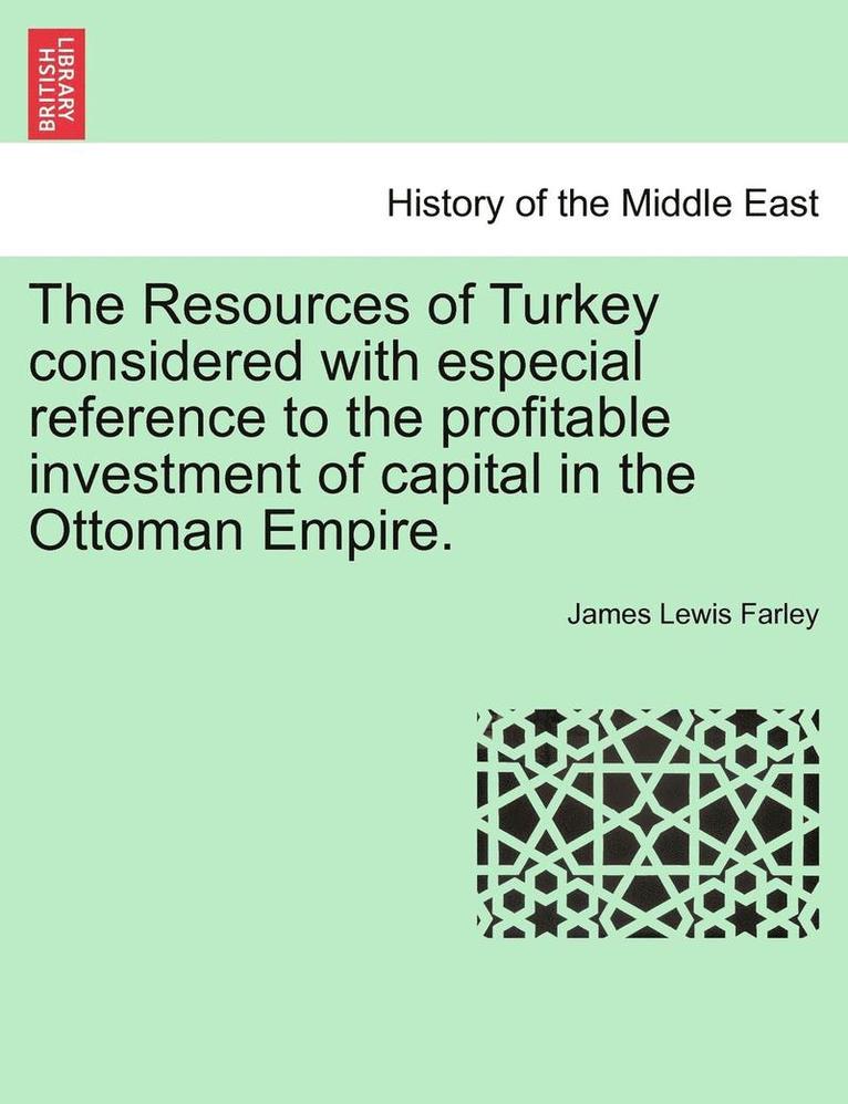 The Resources of Turkey Considered with Especial Reference to the Profitable Investment of Capital in the Ottoman Empire. 1