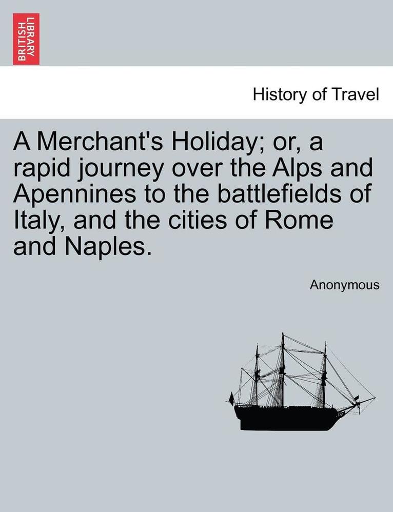 A Merchant's Holiday; Or, a Rapid Journey Over the Alps and Apennines to the Battlefields of Italy, and the Cities of Rome and Naples. 1