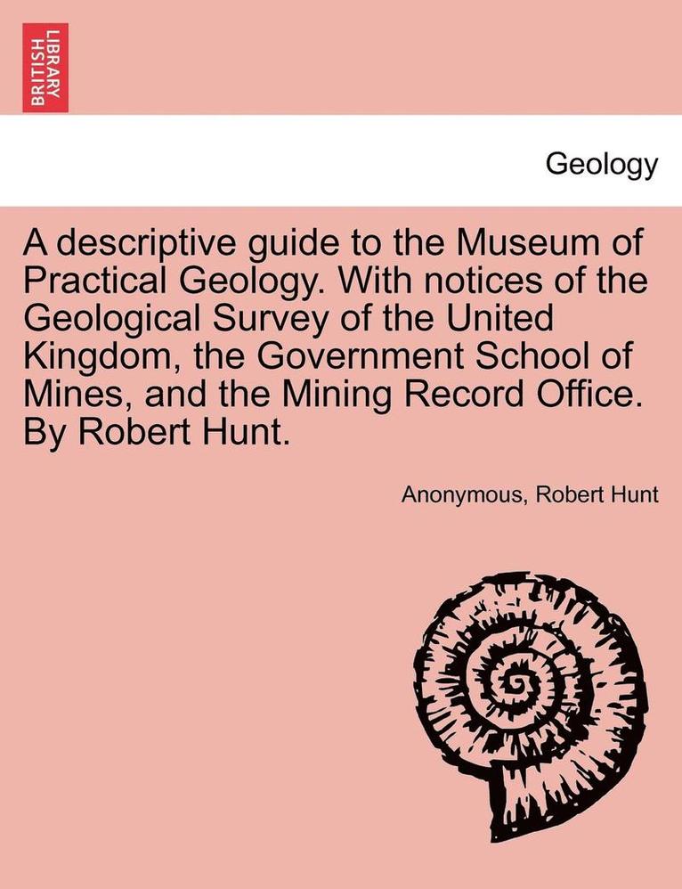 A Descriptive Guide to the Museum of Practical Geology. with Notices of the Geological Survey of the United Kingdom, the Government School of Mines, and the Mining Record Office. by Robert Hunt. 1