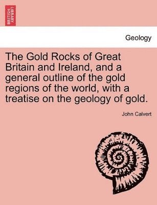 Gold Rocks of Great Britain and Ireland, and a General Outline of the Gold Regions of the World, with a Treatise on the Geology of Gold.
