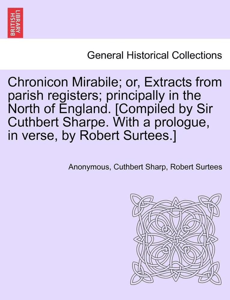 Chronicon Mirabile; Or, Extracts from Parish Registers; Principally in the North of England. [Compiled by Sir Cuthbert Sharpe. with a Prologue, in Verse, by Robert Surtees.] 1