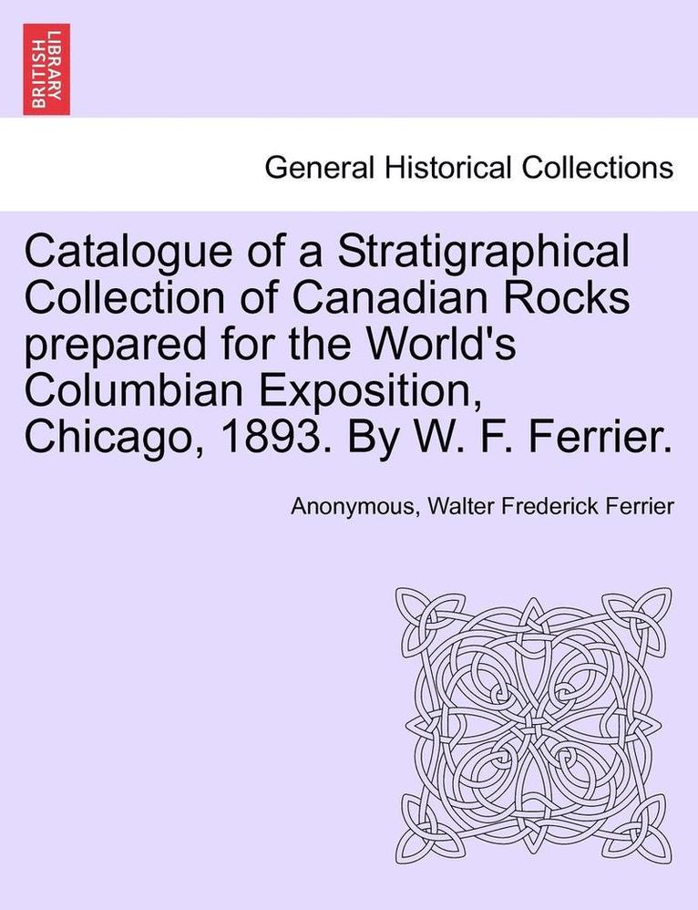 Catalogue of a Stratigraphical Collection of Canadian Rocks Prepared for the World's Columbian Exposition, Chicago, 1893. by W. F. Ferrier. 1