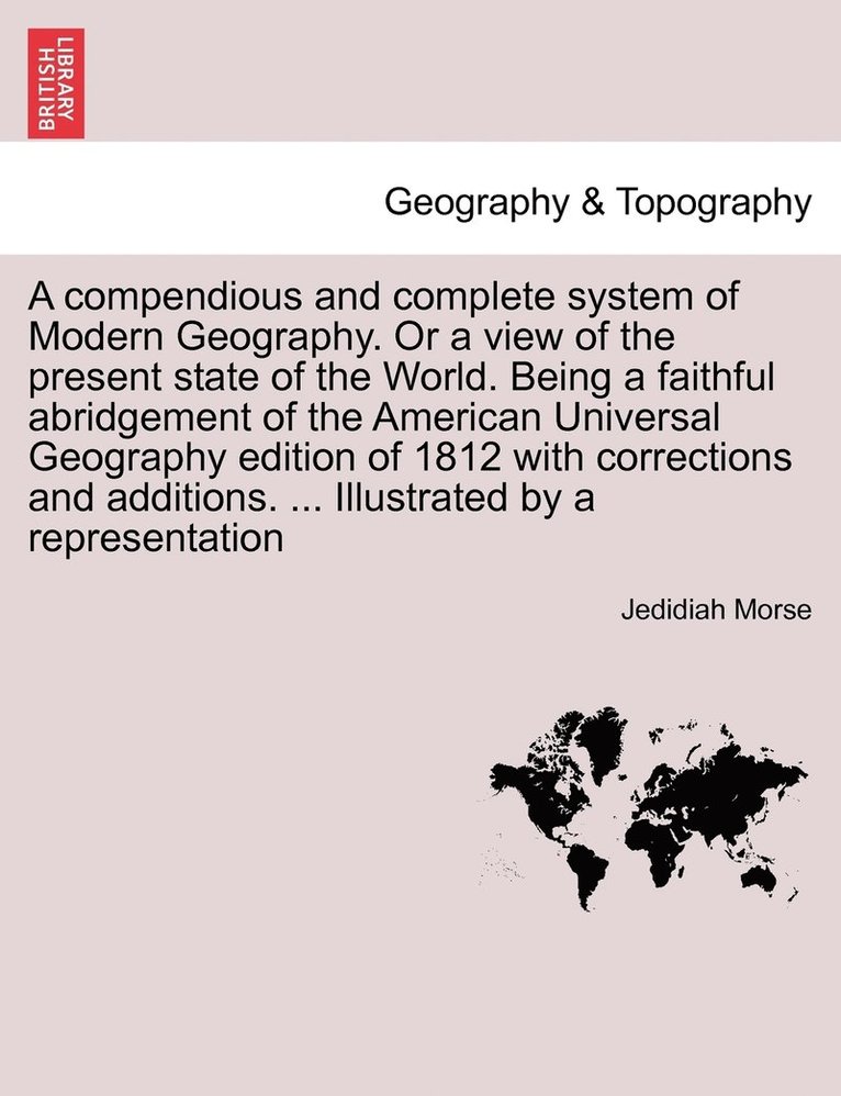 A compendious and complete system of Modern Geography. Or a view of the present state of the World. Being a faithful abridgement of the American Universal Geography edition of 1812 with corrections 1