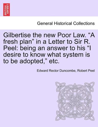 bokomslag Gilbertise the New Poor Law. "A Fresh Plan" in a Letter to Sir R. Peel: Being an Answer to His "I Desire to Know What System Is to Be Adopted," Etc.