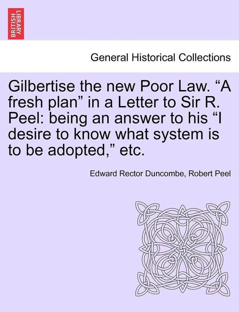 Gilbertise the New Poor Law. "A Fresh Plan" in a Letter to Sir R. Peel: Being an Answer to His "I Desire to Know What System Is to Be Adopted," Etc.