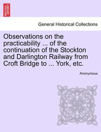 bokomslag Observations on the Practicability ... of the Continuation of the Stockton and Darlington Railway from Croft Bridge to ... York, Etc.