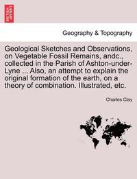 bokomslag Geological Sketches and Observations, on Vegetable Fossil Remains, Andc., Collected in the Parish of Ashton-Under-Lyne ... Also, an Attempt to Explain