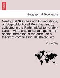 bokomslag Geological Sketches and Observations, on Vegetable Fossil Remains, Andc., Collected in the Parish of Ashton-Under-Lyne ... Also, an Attempt to Explain the Original Formation of the Earth, on a Theory