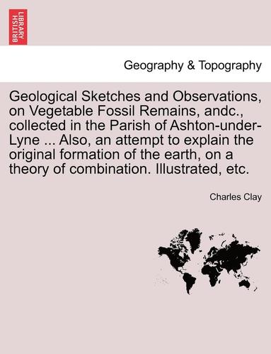 bokomslag Geological Sketches and Observations, on Vegetable Fossil Remains, Andc., Collected in the Parish of Ashton-Under-Lyne ... Also, an Attempt to Explain