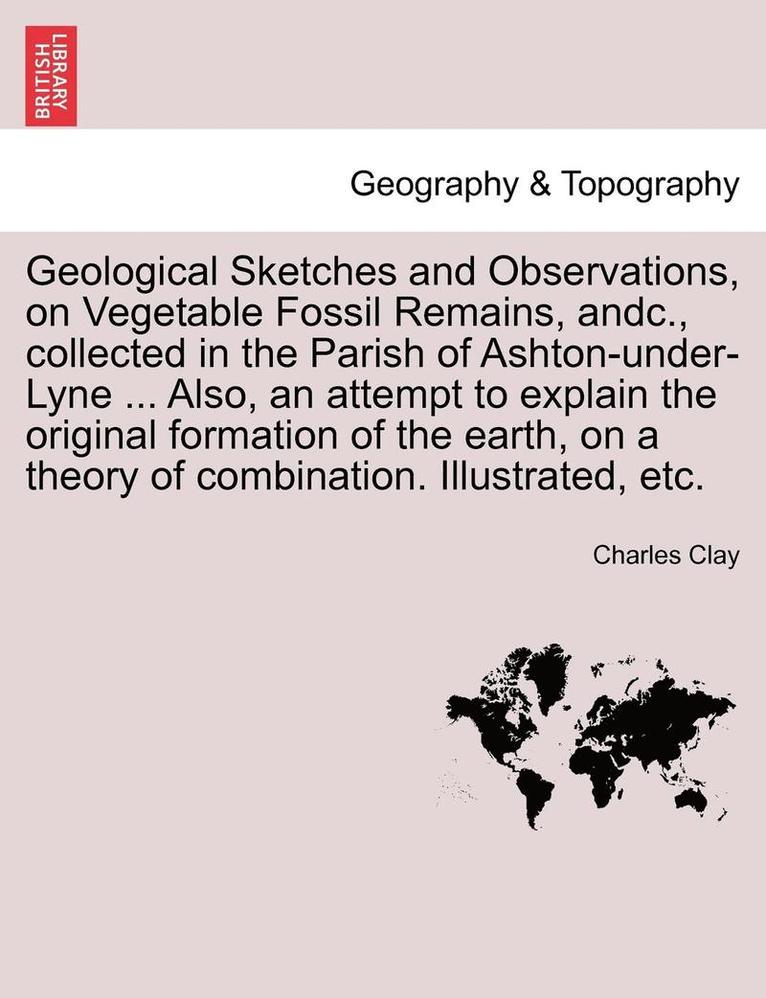 Geological Sketches and Observations, on Vegetable Fossil Remains, Andc., Collected in the Parish of Ashton-Under-Lyne ... Also, an Attempt to Explain the Original Formation of the Earth, on a Theory 1